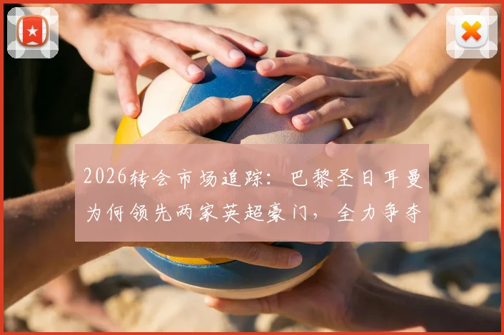 2026转会市场追踪：巴黎圣日耳曼为何领先两家英超豪门，全力争夺锋线新星阿克利乌什？