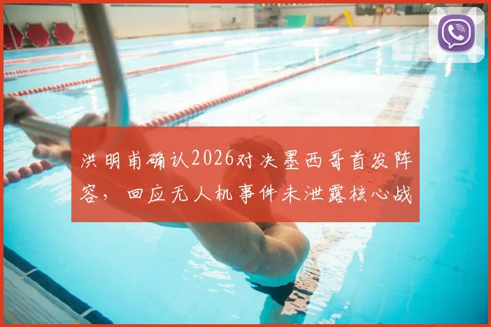 洪明甫确认2026对决墨西哥首发阵容，回应无人机事件未泄露核心战术，详细解读备战安排