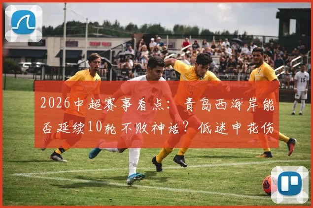 2026中超赛事看点：青岛西海岸能否延续10轮不败神话？低迷申花伤病满营如何应对？