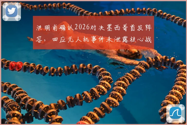 洪明甫确认2026对决墨西哥首发阵容，回应无人机事件未泄露核心战术，详细解读备战安排