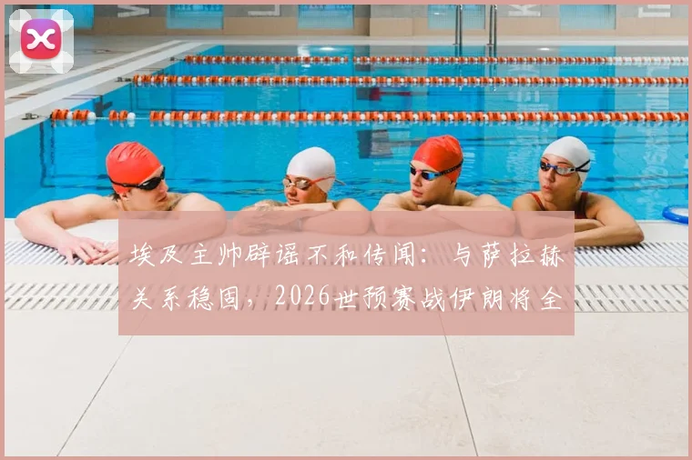 埃及主帅辟谣不和传闻：与萨拉赫关系稳固，2026世预赛战伊朗将全主力出击