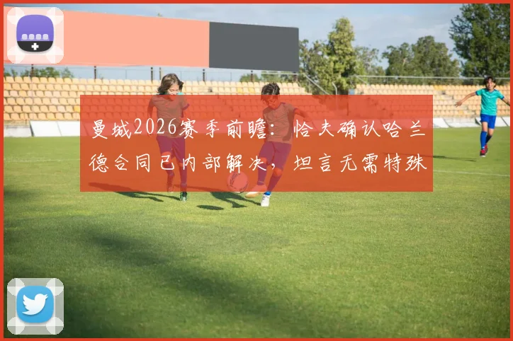 曼城2026赛季前瞻:恰夫确认哈兰德合同已内部解决,坦言无需特殊战术限制,球队策略曝光