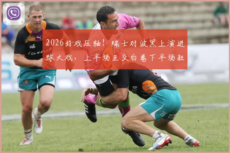 2026好戏压轴!瑞士对波黑上演进球大戏,上半场互交白卷下半场狂轰5球
