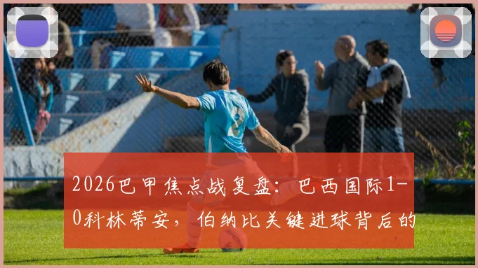 2026巴甲焦点战复盘:巴西国际1-0科林蒂安,伯纳比关键进球背后的战术博弈与排名影响