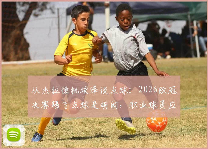 从杰拉德批埃泽谈点球：2026欧冠决赛踢飞点球是胡闹，职业球员应相信技术与系统训练方法