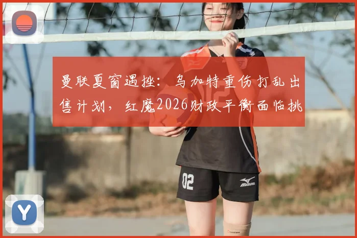 曼联夏窗遇挫：乌加特重伤打乱出售计划，红魔2026财政平衡面临挑战