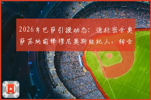 2026年巴萨引援动态:德科密会奥萨苏纳前锋穆尼奥斯经纪人,转会谈判深入进行中