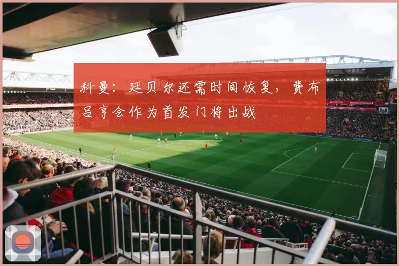科曼：廷贝尔还需时间恢复，费布吕亨会作为首发门将出战