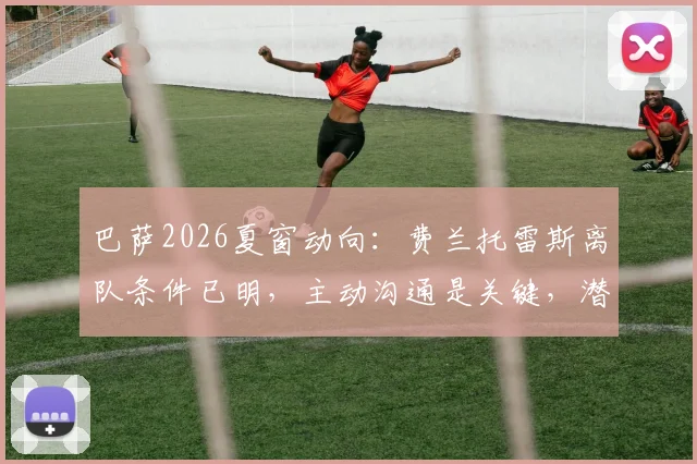 巴萨2026夏窗动向：费兰托雷斯离队条件已明，主动沟通是关键，潜在下家与球员现状深度解析