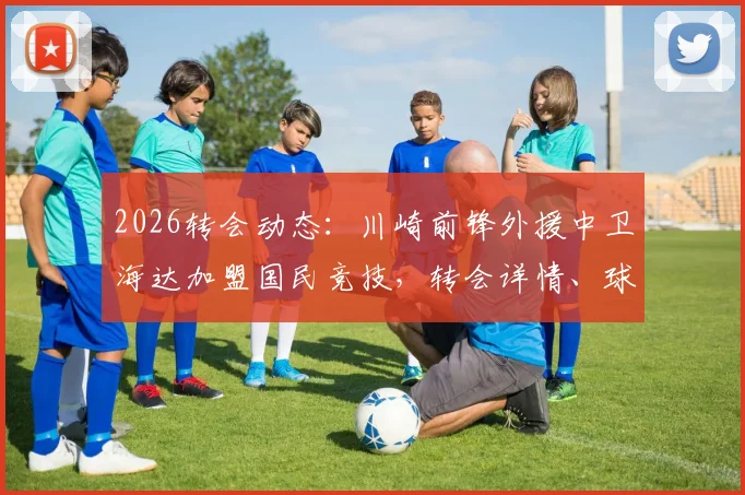 2026转会动态：川崎前锋外援中卫海达加盟国民竞技，转会详情、球员数据及对球队影响解读