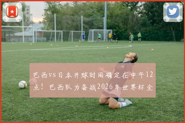 巴西vs日本开球时间确定在中午12点！巴西队为备战2026年世界杯全面调整训练作息