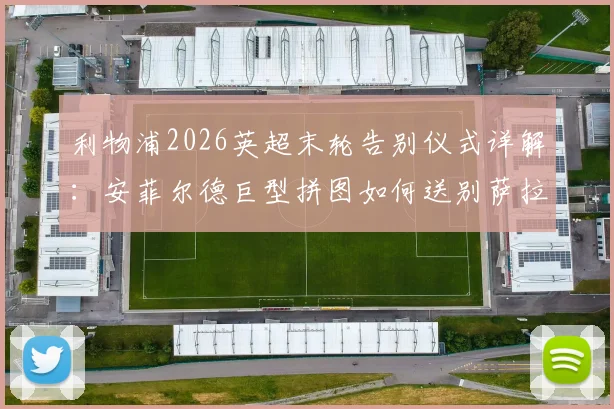 利物浦2026英超末轮告别仪式详解：安菲尔德巨型拼图如何送别萨拉赫与罗伯逊，球迷参与指南
