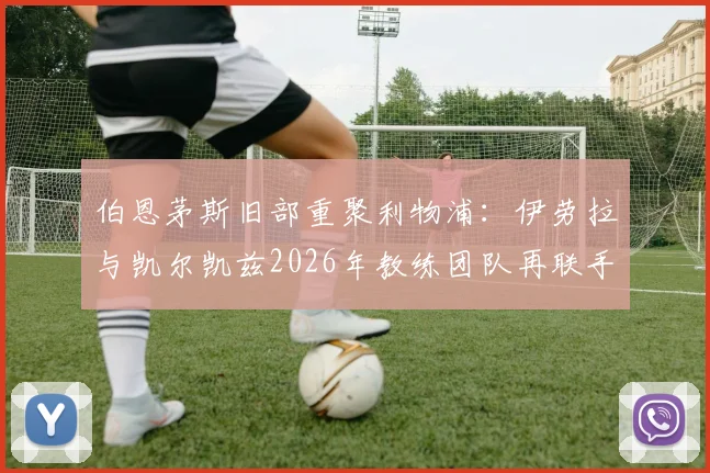 伯恩茅斯旧部重聚利物浦：伊劳拉与凯尔凯兹2026年教练团队再联手，解析其对红军战术体系的影响与球员使用前景