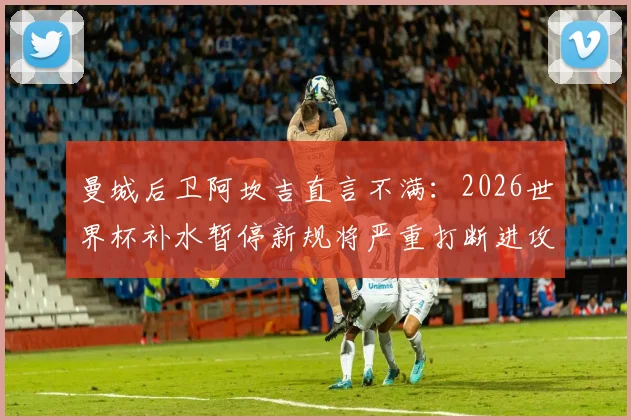曼城后卫阿坎吉直言不满：2026世界杯补水暂停新规将严重打断进攻节奏，球员们怎么看？