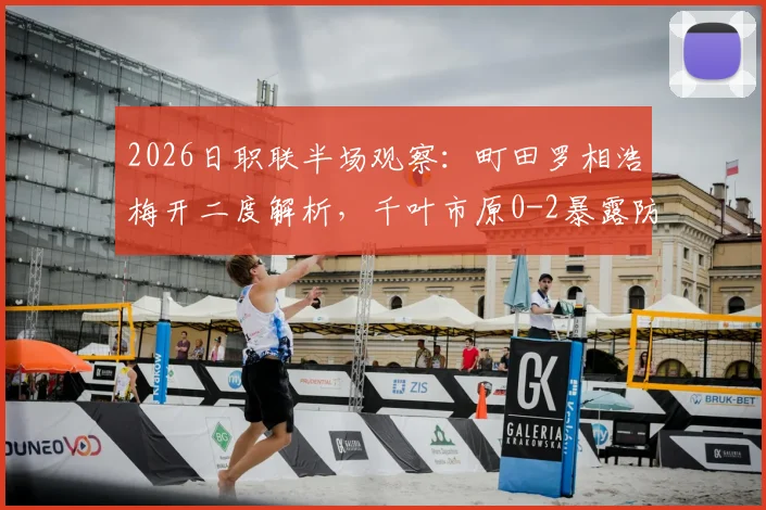 2026日职联半场观察：町田罗相浩梅开二度解析，千叶市原0-2暴露防线症结，附两队近期状态深度对比