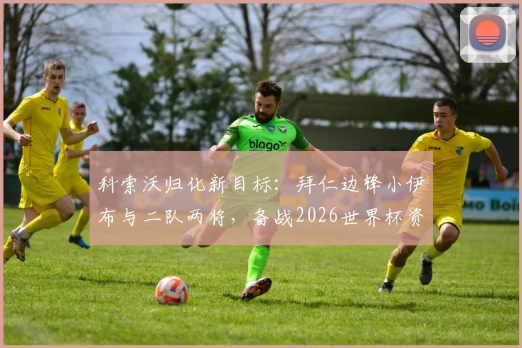 科索沃归化新目标:拜仁边锋小伊布与二队两将,备战2026世界杯资格赛