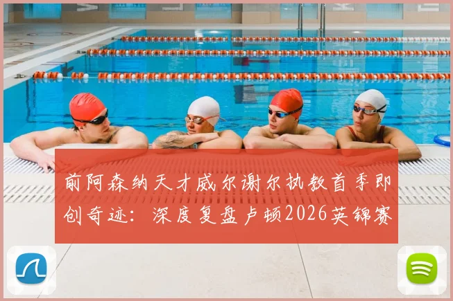 前阿森纳天才威尔谢尔执教首季即创奇迹：深度复盘卢顿2026英锦赛夺冠之路与年轻主帅的战术革新