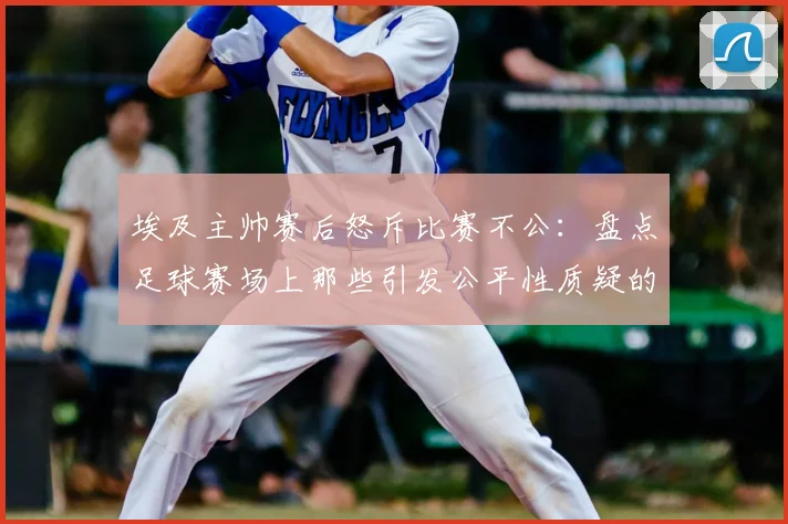 埃及主帅赛后怒斥比赛不公:盘点足球赛场上那些引发公平性质疑的VAR判罚与裁判决策