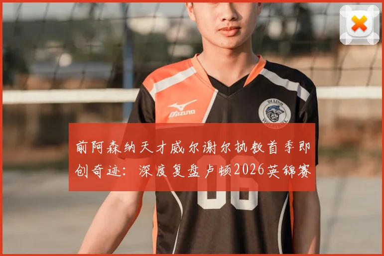 前阿森纳天才威尔谢尔执教首季即创奇迹：深度复盘卢顿2026英锦赛夺冠之路与年轻主帅的战术革新