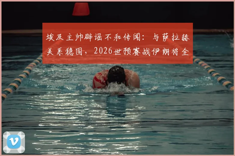 埃及主帅辟谣不和传闻：与萨拉赫关系稳固，2026世预赛战伊朗将全主力出击
