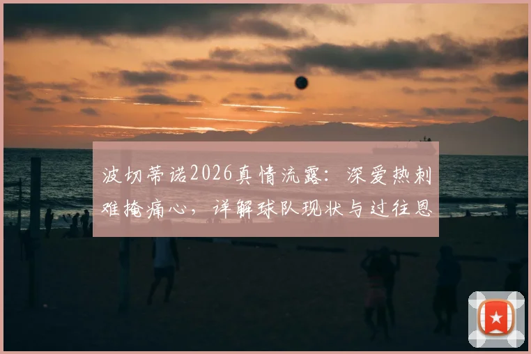 波切蒂诺2026真情流露：深爱热刺难掩痛心，详解球队现状与过往恩怨