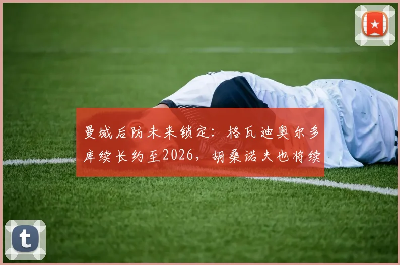 曼城后防未来锁定:格瓦迪奥尔多库续长约至2026,胡桑诺夫也将续约5年细节解析