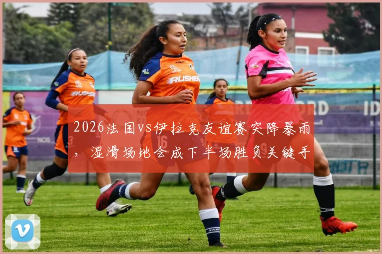 2026法国vs伊拉克友谊赛突降暴雨，湿滑场地会成下半场胜负关键手吗？球员如何应对，战术如何调整？