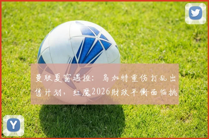 曼联夏窗遇挫：乌加特重伤打乱出售计划，红魔2026财政平衡面临挑战