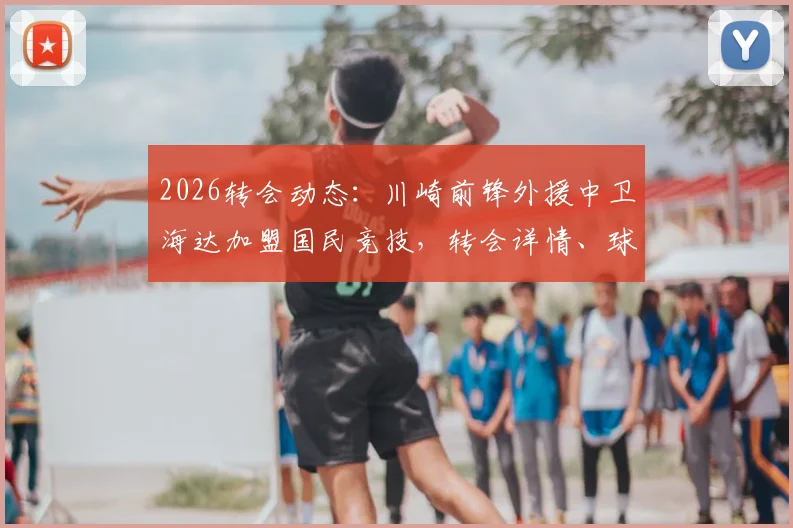 2026转会动态:川崎前锋外援中卫海达加盟国民竞技,转会详情、球员数据及对球队影响解读