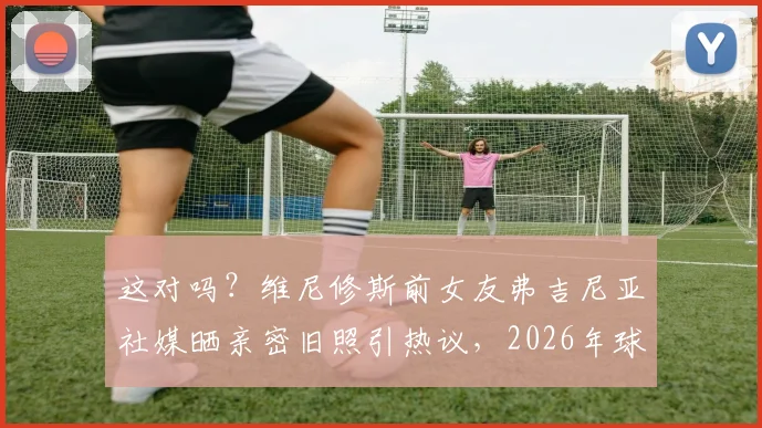 这对吗？维尼修斯前女友弗吉尼亚社媒晒亲密旧照引热议，2026年球迷该如何看待球星私生活