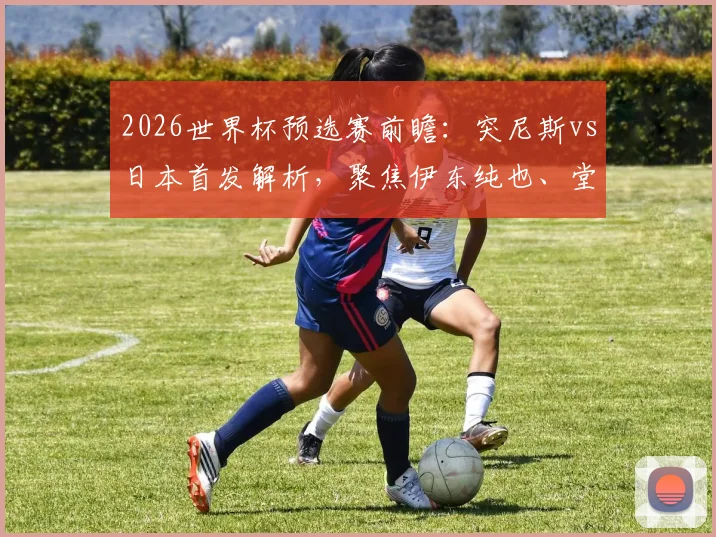 2026世界杯预选赛前瞻：突尼斯vs日本首发解析，聚焦伊东纯也、堂安律对决汉尼拔，附历史交锋与战术关键点