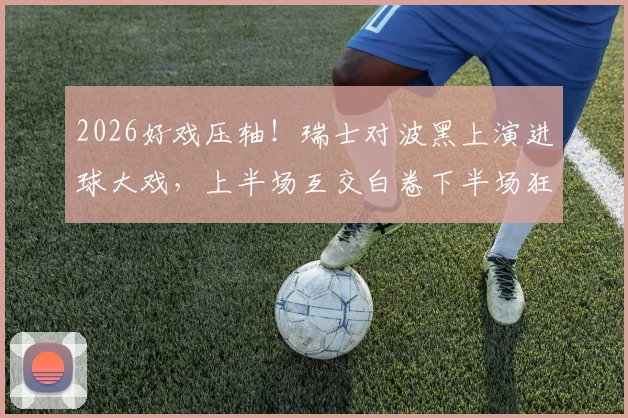 2026好戏压轴!瑞士对波黑上演进球大戏,上半场互交白卷下半场狂轰5球