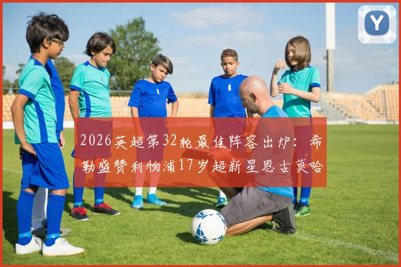 2026英超第32轮最佳阵容出炉：希勒盛赞利物浦17岁超新星恩古莫哈，完整名单及球员分析一览
