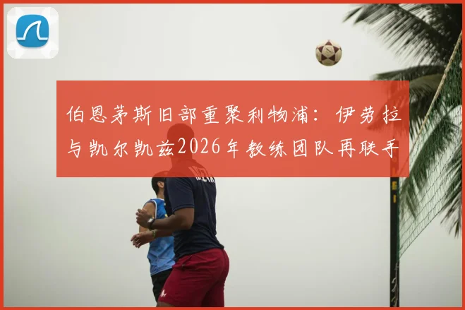 伯恩茅斯旧部重聚利物浦：伊劳拉与凯尔凯兹2026年教练团队再联手，解析其对红军战术体系的影响与球员使用前景