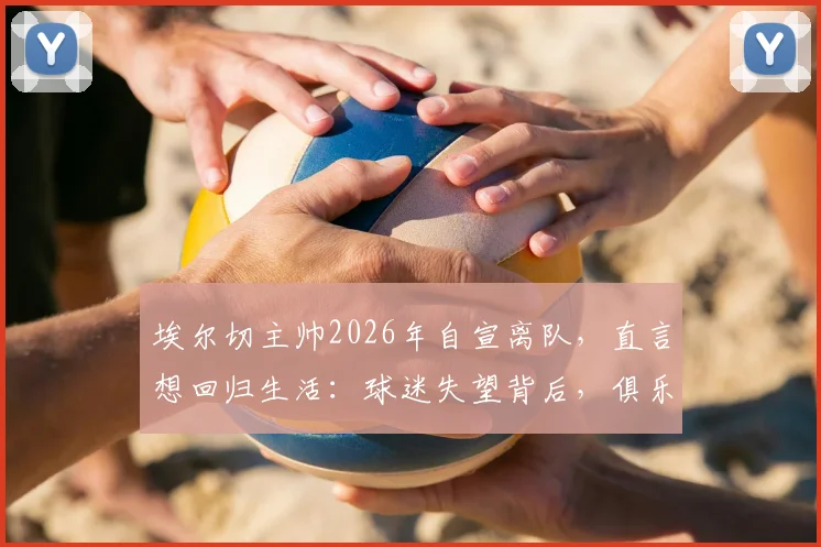 埃尔切主帅2026年自宣离队，直言想回归生活：球迷失望背后，俱乐部面临哪些新挑战？