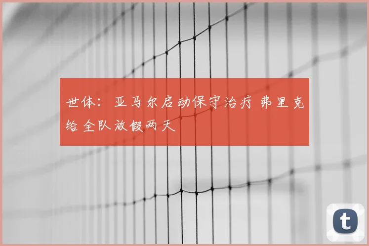 世体：亚马尔启动保守治疗 弗里克给全队放假两天