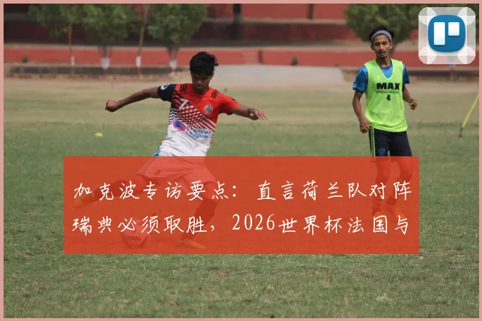 加克波专访要点：直言荷兰队对阵瑞典必须取胜，2026世界杯法国与佛得角是其警惕对手