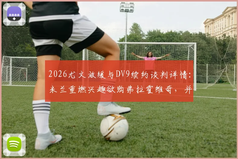 2026尤文放缓与DV9续约谈判详情：米兰重燃兴趣欲购弗拉霍维奇，并计划出售恩昆库筹集资金