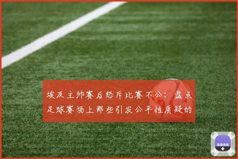 埃及主帅赛后怒斥比赛不公:盘点足球赛场上那些引发公平性质疑的VAR判罚与裁判决策