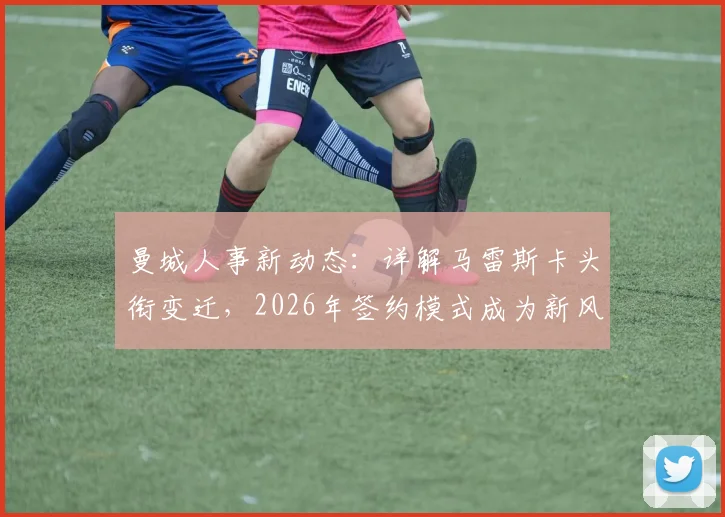 曼城人事新动态：详解马雷斯卡头衔变迁，2026年签约模式成为新风向标？