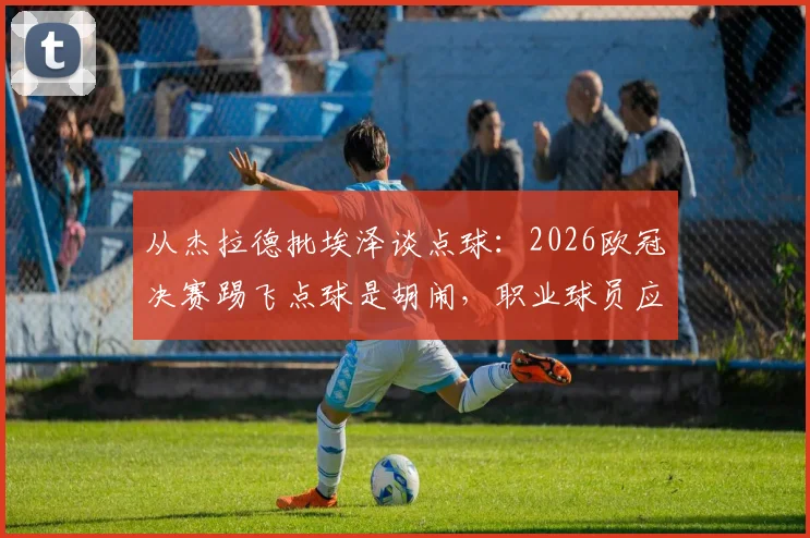 从杰拉德批埃泽谈点球：2026欧冠决赛踢飞点球是胡闹，职业球员应相信技术与系统训练方法