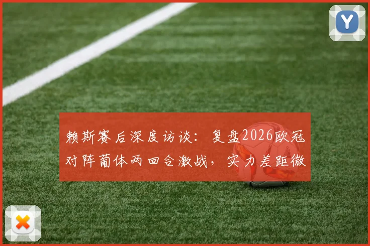 赖斯赛后深度访谈：复盘2026欧冠对阵葡体两回合激战，实力差距微乎其其胜负关键何在