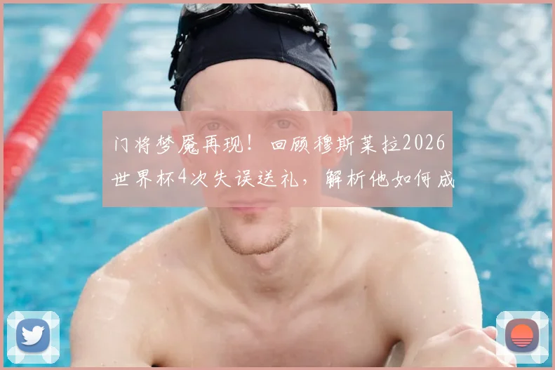门将梦魇再现！回顾穆斯莱拉2026世界杯4次失误送礼，解析他如何成为失误丢球历史第一人