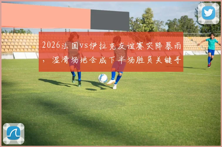 2026法国vs伊拉克友谊赛突降暴雨，湿滑场地会成下半场胜负关键手吗？球员如何应对，战术如何调整？