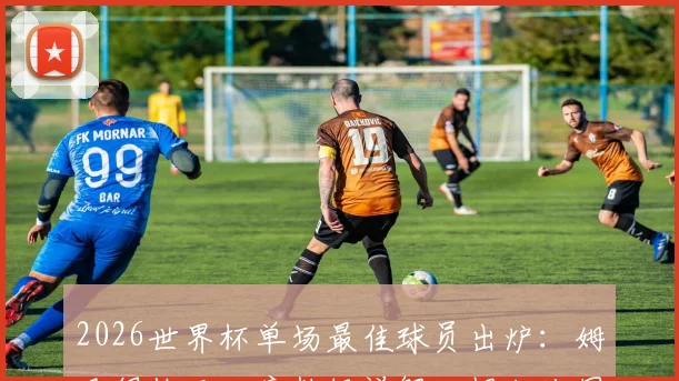 2026世界杯单场最佳球员出炉:姆巴佩梅开二度数据详解,揭秘法国晋级之路与评选标准
