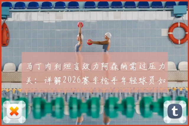 马丁内利坦言效力阿森纳需过压力关：详解2026赛季枪手年轻球员如何配得上佳绩