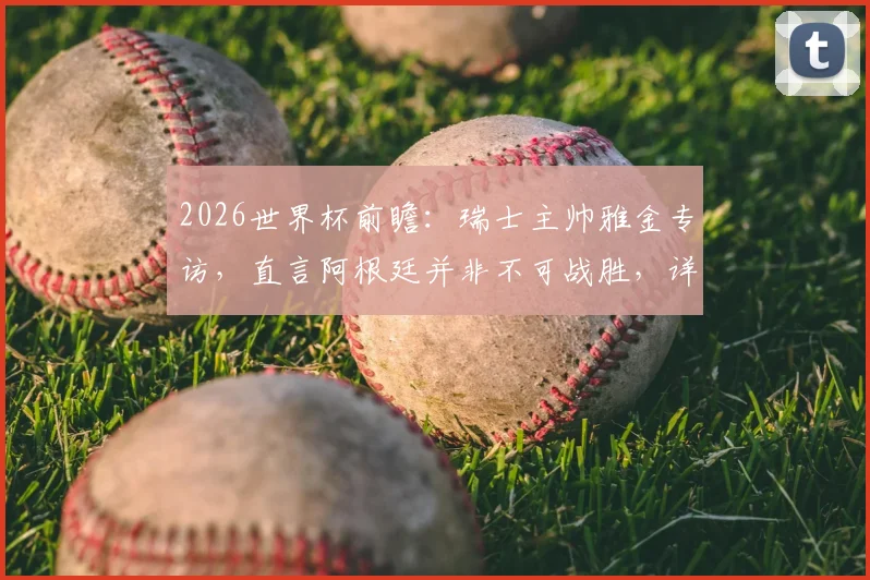 2026世界杯前瞻：瑞士主帅雅金专访，直言阿根廷并非不可战胜，详解曼赞比使用策略
