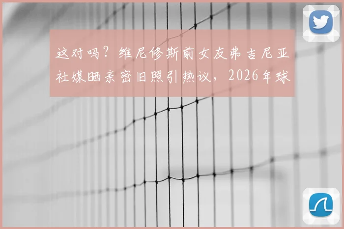 这对吗？维尼修斯前女友弗吉尼亚社媒晒亲密旧照引热议，2026年球迷该如何看待球星私生活