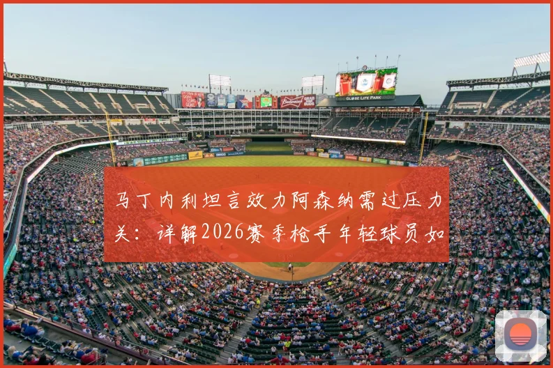 马丁内利坦言效力阿森纳需过压力关:详解2026赛季枪手年轻球员如何配得上佳绩