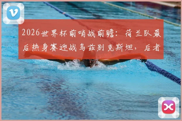 2026世界杯前哨战前瞻：荷兰队最后热身赛迎战乌兹别克斯坦，后者能否借强敌重拾信心？战术阵容深度解析